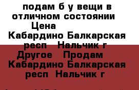 подам б/у вещи в отличном состоянии › Цена ­ 100-3000 - Кабардино-Балкарская респ., Нальчик г. Другое » Продам   . Кабардино-Балкарская респ.,Нальчик г.